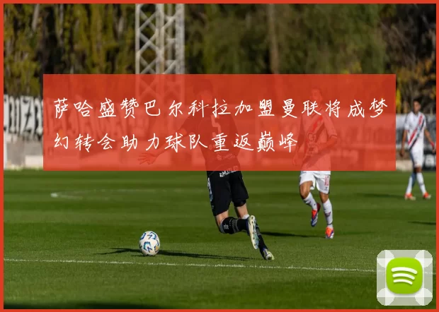 萨哈盛赞巴尔科拉加盟曼联将成梦幻转会助力球队重返巅峰