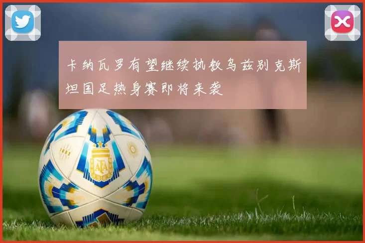 卡纳瓦罗有望继续执教乌兹别克斯坦国足热身赛即将来袭